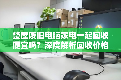 整屋废旧电脑家电一起回收便宜吗?深度解析回收价格与避坑指南 整屋废旧电脑家电一起回收便宜吗?深度解析回收价格与避坑指南