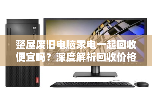 整屋废旧电脑家电一起回收便宜吗？深度解析回收价格与避坑指南