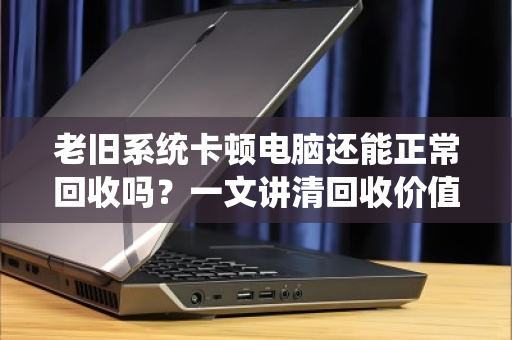老旧系统卡顿电脑还能正常回收吗?一文讲清回收价值与流程 老旧系统卡顿电脑还能正常回收吗?一文讲清回收价值与流程