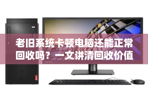 老旧系统卡顿电脑还能正常回收吗?一文讲清回收价值与流程 老旧系统卡顿电脑还能正常回收吗?一文讲清回收价值与流程