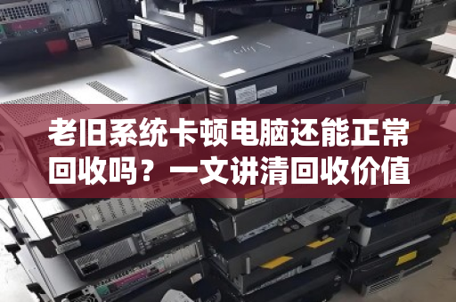 老旧系统卡顿电脑还能正常回收吗？一文讲清回收价值与流程