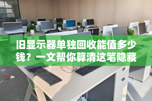 旧显示器单独回收能值多少钱？一文帮你算清这笔隐藏账