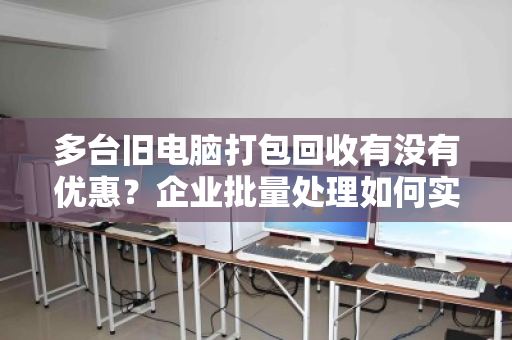 多台旧电脑打包回收有没有优惠?企业批量处理如何实现变废为宝 多台旧电脑打包回收有没有优惠?企业批量处理如何实现变废为宝