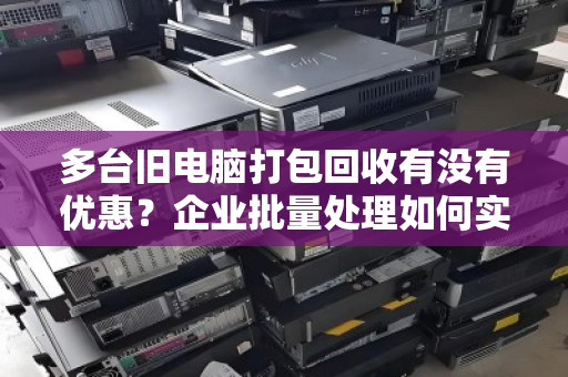 多台旧电脑打包回收有没有优惠?企业批量处理如何实现变废为宝 多台旧电脑打包回收有没有优惠?企业批量处理如何实现变废为宝