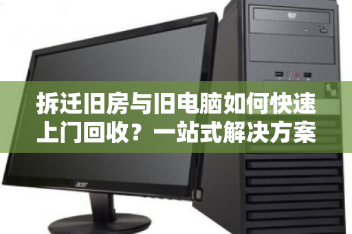 拆迁旧房与旧电脑如何快速上门回收?一站式解决方案全解析 拆迁旧房与旧电脑如何快速上门回收?一站式解决方案全解析