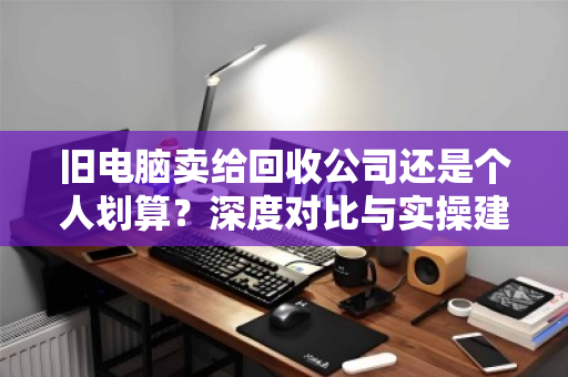 旧电脑卖给回收公司还是个人划算?深度对比与实操建议 旧电脑卖给回收公司还是个人划算?深度对比与实操建议