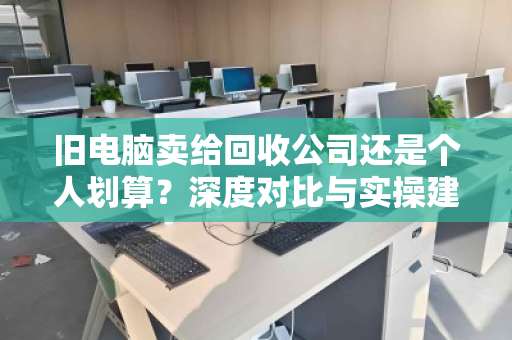 旧电脑卖给回收公司还是个人划算?深度对比与实操建议 旧电脑卖给回收公司还是个人划算?深度对比与实操建议