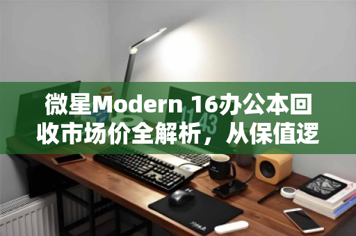 微星Modern 16办公本回收市场价全解析,从保值逻辑到出手时机,一文说透 微星Modern 16办公本回收市场价全解析,从保值逻辑到出手时机,一文说透