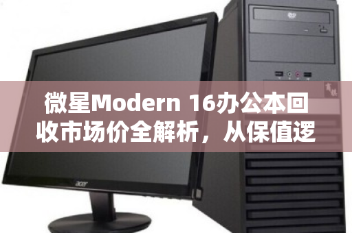 微星Modern 16办公本回收市场价全解析,从保值逻辑到出手时机,一文说透 微星Modern 16办公本回收市场价全解析,从保值逻辑到出手时机,一文说透