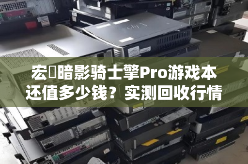 宏碁暗影骑士擎Pro游戏本还值多少钱?实测回收行情与避坑指南 宏碁暗影骑士擎Pro游戏本还值多少钱?实测回收行情与避坑指南
