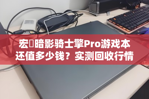 宏碁暗影骑士擎Pro游戏本还值多少钱?实测回收行情与避坑指南 宏碁暗影骑士擎Pro游戏本还值多少钱?实测回收行情与避坑指南