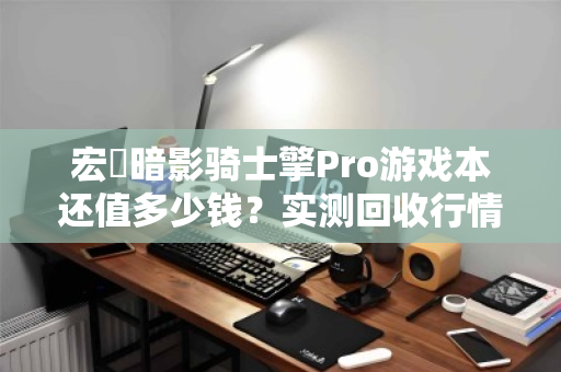 宏碁暗影骑士擎Pro游戏本还值多少钱？实测回收行情与避坑指南