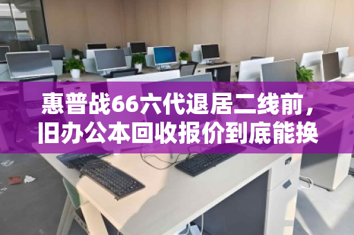 惠普战66六代退居二线前，旧办公本回收报价到底能换回多少真金白银？