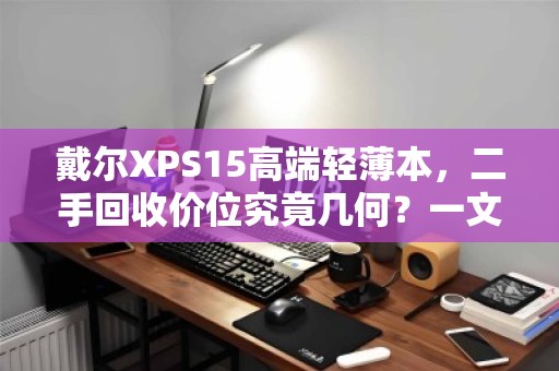 戴尔XPS15高端轻薄本,二手回收价位究竟几何?一文读懂不踩坑 戴尔XPS15高端轻薄本,二手回收价位究竟几何?一文读懂不踩坑
