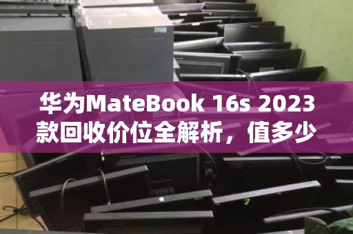 华为MateBook 16s 2023款回收价位全解析,值多少?怎么卖最划算? 华为MateBook 16s 2023款回收价位全解析,值多少?怎么卖最划算?