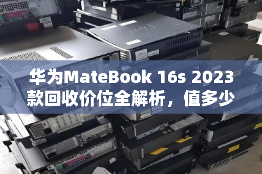 华为MateBook 16s 2023款回收价位全解析，值多少？怎么卖最划算？