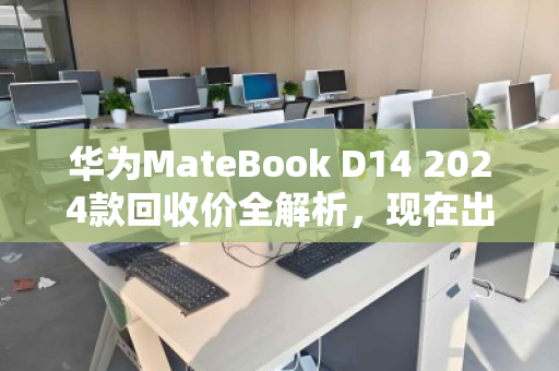 华为MateBook D14 2024款回收价全解析，现在出手划算吗？一文看懂行情与避坑指南