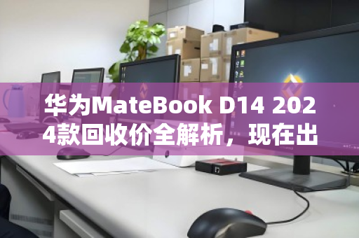 华为MateBook D14 2024款回收价全解析，现在出手划算吗？一文看懂行情与避坑指南
