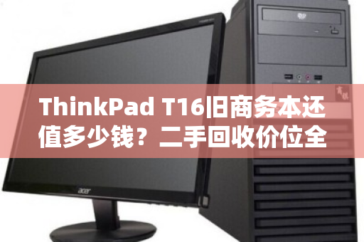 ThinkPad T16旧商务本还值多少钱?二手回收价位全解析与避坑指南 ThinkPad T16旧商务本还值多少钱?二手回收价位全解析与避坑指南
