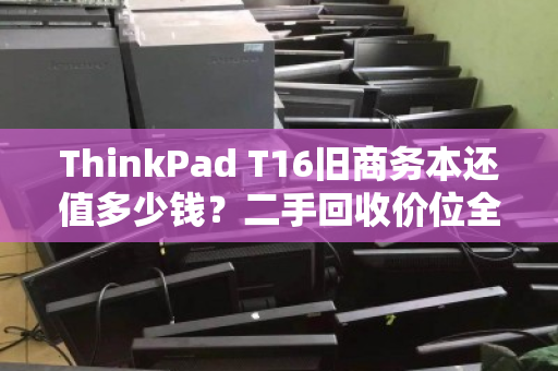 ThinkPad T16旧商务本还值多少钱？二手回收价位全解析与避坑指南