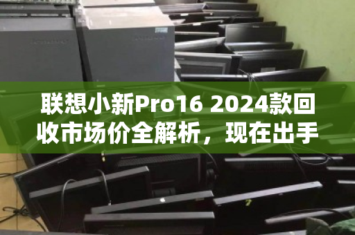 联想小新Pro16 2024款回收市场价全解析,现在出手,到底值多少? 联想小新Pro16 2024款回收市场价全解析,现在出手,到底值多少?