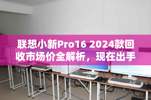 联想小新Pro16 2024款回收市场价全解析，现在出手，到底值多少？