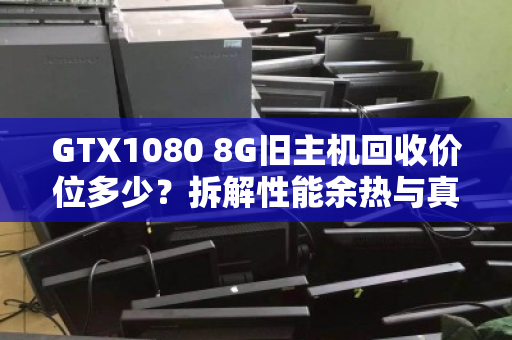 GTX1080 8G旧主机回收价位多少?拆解性能余热与真实行情,别被矿卡价忽悠 GTX1080 8G旧主机回收价位多少?拆解性能余热与真实行情,别被矿卡价忽悠