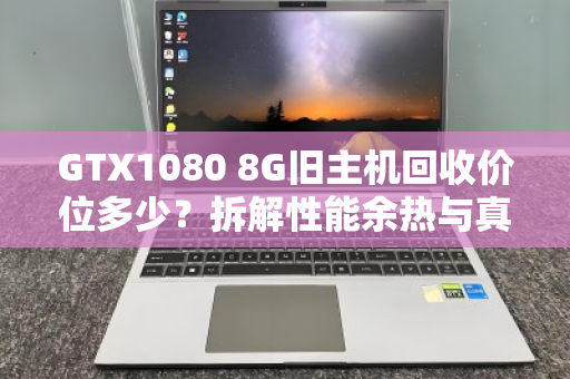 GTX1080 8G旧主机回收价位多少？拆解性能余热与真实行情，别被矿卡价忽悠