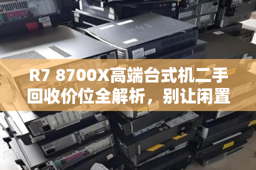 R7 8700X高端台式机二手回收价位全解析，别让闲置CPU白白贬值