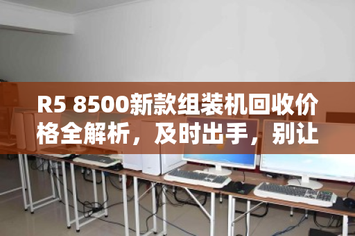 R5 8500新款组装机回收价格全解析,及时出手,别让性能过剩变成钱包缩水 R5 8500新款组装机回收价格全解析,及时出手,别让性能过剩变成钱包缩水