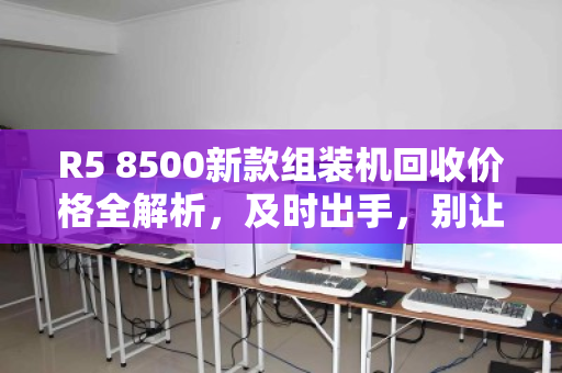 R5 8500新款组装机回收价格全解析，及时出手，别让性能过剩变成钱包缩水