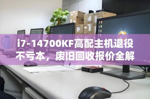 i7-14700KF高配主机退役不亏本，废旧回收报价全解析，看这篇就够
