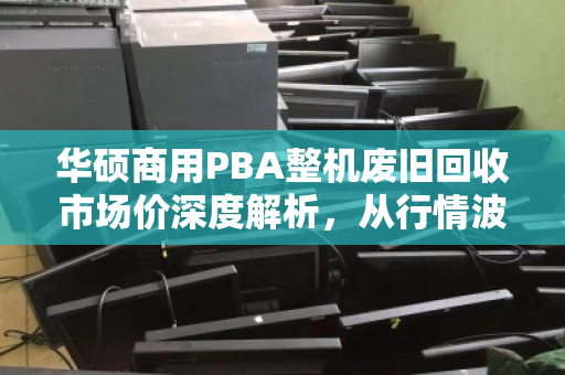 华硕商用PBA整机废旧回收市场价深度解析,从行情波动到价值重估 华硕商用PBA整机废旧回收市场价深度解析,从行情波动到价值重估