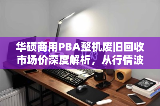 华硕商用PBA整机废旧回收市场价深度解析,从行情波动到价值重估 华硕商用PBA整机废旧回收市场价深度解析,从行情波动到价值重估