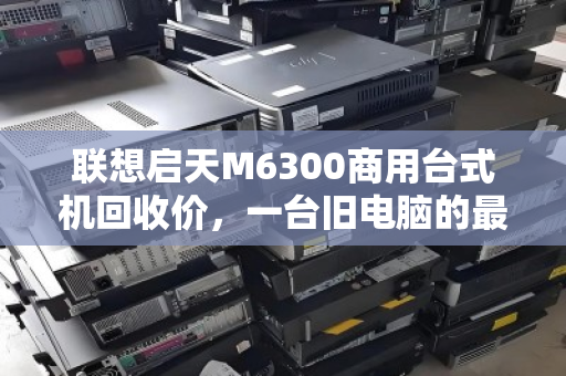 联想启天M6300商用台式机回收价,一台旧电脑的最后一桶金 联想启天M6300商用台式机回收价,一台旧电脑的最后一桶金