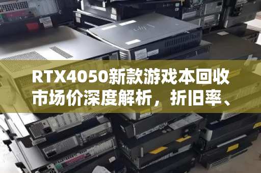 RTX4050新款游戏本回收市场价深度解析，折旧率、行情与避坑指南