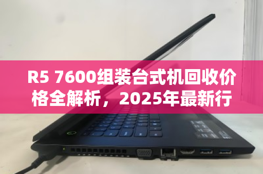 R5 7600组装台式机回收价格全解析,2025年最新行情与估价指南 R5 7600组装台式机回收价格全解析,2025年最新行情与估价指南