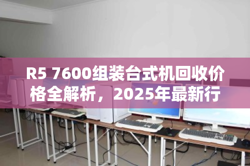 R5 7600组装台式机回收价格全解析,2025年最新行情与估价指南 R5 7600组装台式机回收价格全解析,2025年最新行情与估价指南