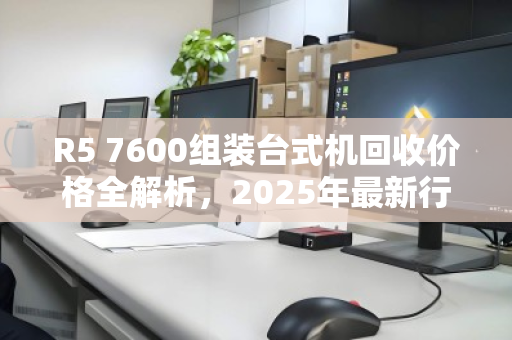 R5 7600组装台式机回收价格全解析，2025年最新行情与估价指南