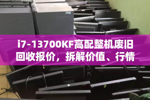 i7-13700KF高配整机废旧回收报价,拆解价值、行情分析与建议 i7-13700KF高配整机废旧回收报价,拆解价值、行情分析与建议