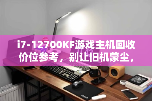 i7-12700KF游戏主机回收价位参考,别让旧机蒙尘,清晰估价指南 i7-12700KF游戏主机回收价位参考,别让旧机蒙尘,清晰估价指南