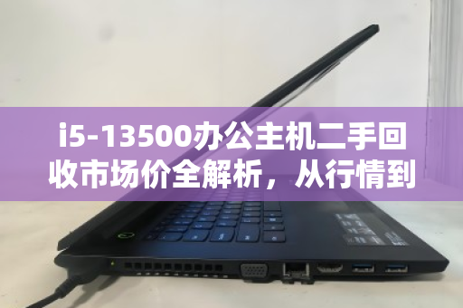 i5-13500办公主机二手回收市场价全解析,从行情到避坑指南 i5-13500办公主机二手回收市场价全解析,从行情到避坑指南