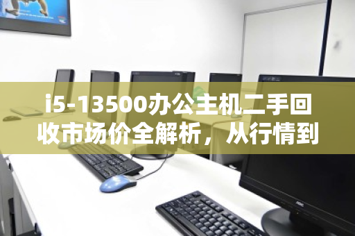 i5-13500办公主机二手回收市场价全解析,从行情到避坑指南 i5-13500办公主机二手回收市场价全解析,从行情到避坑指南