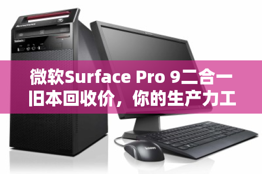 微软Surface Pro 9二合一旧本回收价,你的生产力工具还值多少钱? 微软Surface Pro 9二合一旧本回收价,你的生产力工具还值多少钱?
