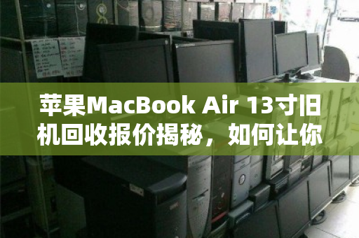 苹果MacBook Air 13寸旧机回收报价揭秘，如何让你的闲置笔记本卖出高价值？
