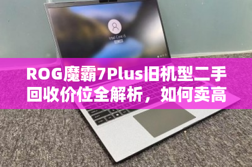 ROG魔霸7Plus旧机型二手回收价位全解析，如何卖高价？用户真实反馈与避坑指南