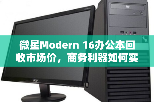 微星Modern 16办公本回收市场价,商务利器如何实现价值最大化? 微星Modern 16办公本回收市场价,商务利器如何实现价值最大化?