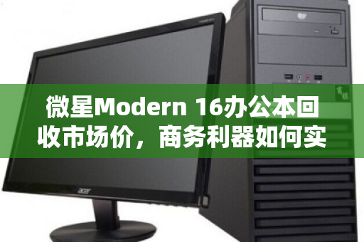 微星Modern 16办公本回收市场价，商务利器如何实现价值最大化？