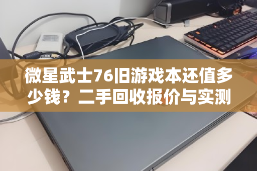 微星武士76旧游戏本还值多少钱?二手回收报价与实测反馈全解析 微星武士76旧游戏本还值多少钱?二手回收报价与实测反馈全解析