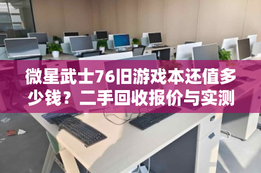 微星武士76旧游戏本还值多少钱?二手回收报价与实测反馈全解析 微星武士76旧游戏本还值多少钱?二手回收报价与实测反馈全解析